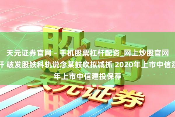 天元证券官网 - 手机股票杠杆配资_网上炒股官网配资杠杆 破发股铁科轨说念某鼓吹拟减抓 2020年上市中信建投保荐