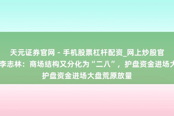 天元证券官网 - 手机股票杠杆配资_网上炒股官网配资杠杆 李志林：商场结构又分化为“二八”，护盘资金进场大盘荒原放量