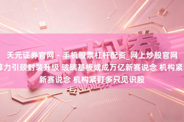 天元证券官网 - 手机股票杠杆配资_网上炒股官网配资杠杆 AI算力引颈封装升级 玻璃基板或成万亿新赛说念 机构紧盯多只见识股