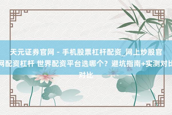 天元证券官网 - 手机股票杠杆配资_网上炒股官网配资杠杆 世界配资平台选哪个？避坑指南+实测对比
