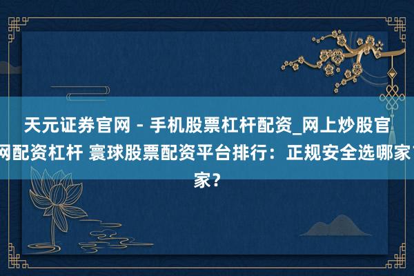 天元证券官网 - 手机股票杠杆配资_网上炒股官网配资杠杆 寰球股票配资平台排行：正规安全选哪家？