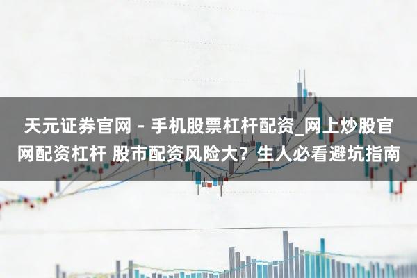 天元证券官网 - 手机股票杠杆配资_网上炒股官网配资杠杆 股市配资风险大？生人必看避坑指南