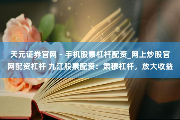 天元证券官网 - 手机股票杠杆配资_网上炒股官网配资杠杆 九江股票配资：肃穆杠杆，放大收益