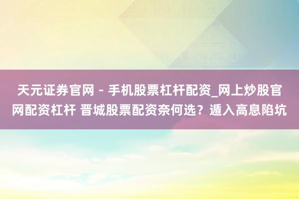 天元证券官网 - 手机股票杠杆配资_网上炒股官网配资杠杆 晋城股票配资奈何选？遁入高息陷坑
