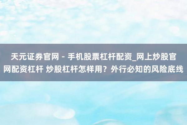 天元证券官网 - 手机股票杠杆配资_网上炒股官网配资杠杆 炒股杠杆怎样用？外行必知的风险底线