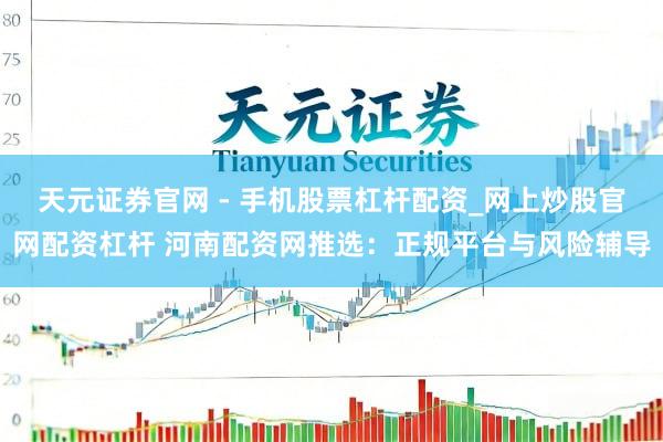 天元证券官网 - 手机股票杠杆配资_网上炒股官网配资杠杆 河南配资网推选：正规平台与风险辅导