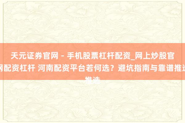 天元证券官网 - 手机股票杠杆配资_网上炒股官网配资杠杆 河南配资平台若何选？避坑指南与靠谱推选