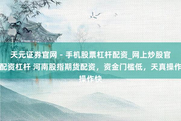 天元证券官网 - 手机股票杠杆配资_网上炒股官网配资杠杆 河南股指期货配资，资金门槛低，天真操作快