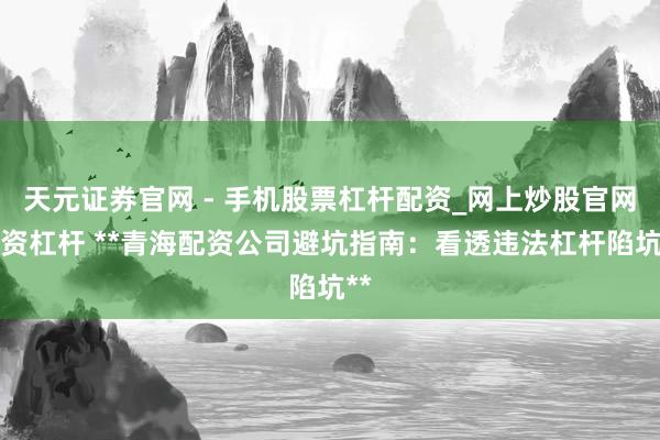 天元证券官网 - 手机股票杠杆配资_网上炒股官网配资杠杆 **青海配资公司避坑指南：看透违法杠杆陷坑**