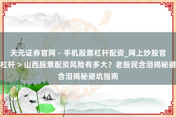 天元证券官网 - 手机股票杠杆配资_网上炒股官网配资杠杆 > 山西股票配资风险有多大？老股民含泪揭秘避坑指南