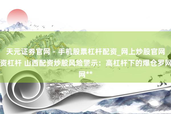 天元证券官网 - 手机股票杠杆配资_网上炒股官网配资杠杆 山西配资炒股风险警示：高杠杆下的爆仓罗网**