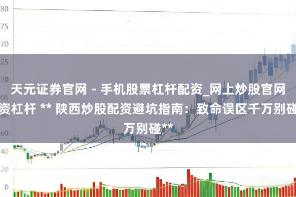 天元证券官网 - 手机股票杠杆配资_网上炒股官网配资杠杆 ** 陕西炒股配资避坑指南：致命误区千万别碰**