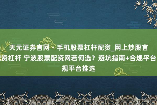 天元证券官网 - 手机股票杠杆配资_网上炒股官网配资杠杆 宁波股票配资网若何选？避坑指南+合规平台推选