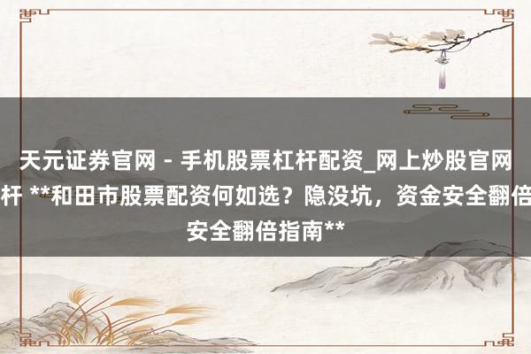 天元证券官网 - 手机股票杠杆配资_网上炒股官网配资杠杆 **和田市股票配资何如选？隐没坑，资金安全翻倍指南**