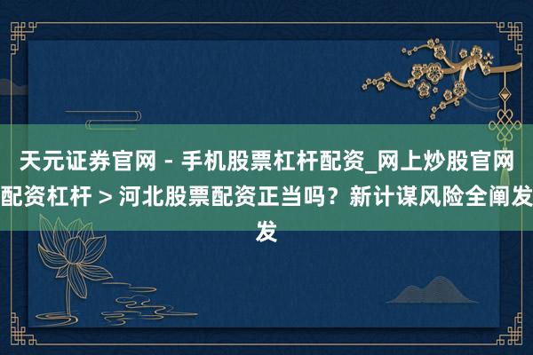 天元证券官网 - 手机股票杠杆配资_网上炒股官网配资杠杆 > 河北股票配资正当吗？新计谋风险全阐发