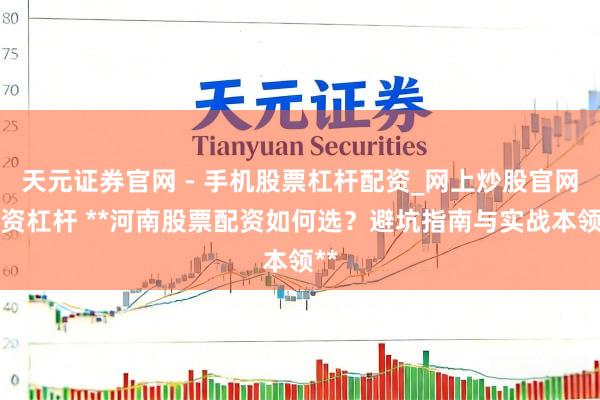 天元证券官网 - 手机股票杠杆配资_网上炒股官网配资杠杆 **河南股票配资如何选？避坑指南与实战本领**