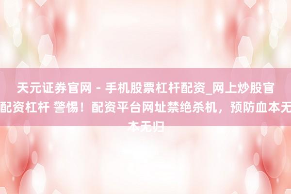 天元证券官网 - 手机股票杠杆配资_网上炒股官网配资杠杆 警惕！配资平台网址禁绝杀机，预防血本无归