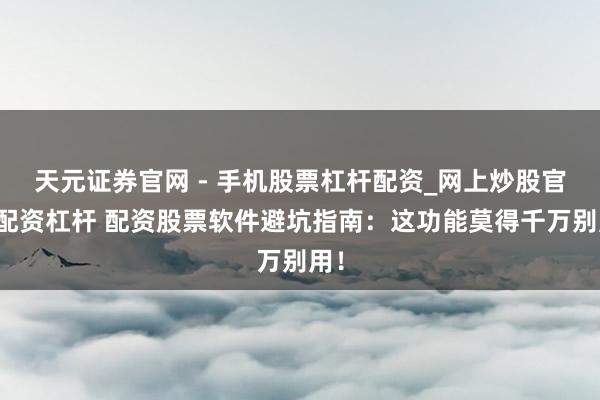 天元证券官网 - 手机股票杠杆配资_网上炒股官网配资杠杆 配资股票软件避坑指南：这功能莫得千万别用！