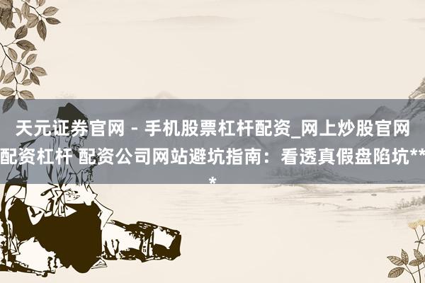 天元证券官网 - 手机股票杠杆配资_网上炒股官网配资杠杆 配资公司网站避坑指南：看透真假盘陷坑**