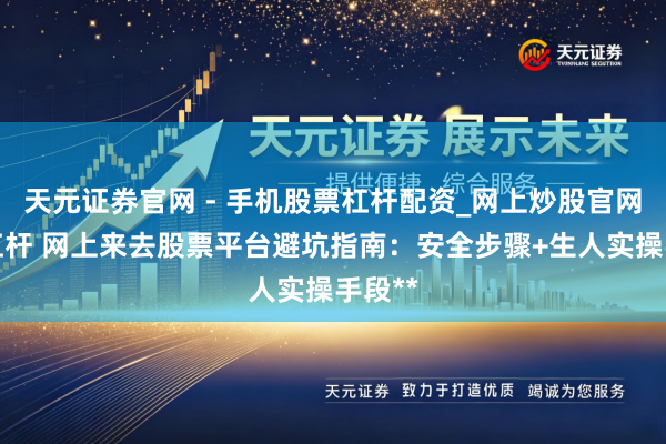 天元证券官网 - 手机股票杠杆配资_网上炒股官网配资杠杆 网上来去股票平台避坑指南：安全步骤+生人实操手段**