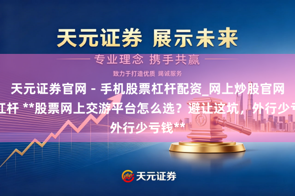 天元证券官网 - 手机股票杠杆配资_网上炒股官网配资杠杆 **股票网上交游平台怎么选？避让这坑，外行少亏钱**