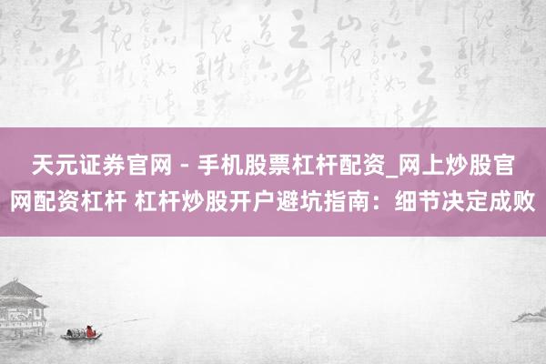 天元证券官网 - 手机股票杠杆配资_网上炒股官网配资杠杆 杠杆炒股开户避坑指南：细节决定成败