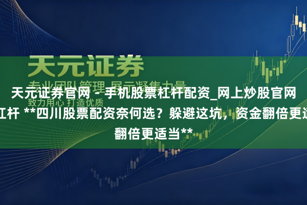天元证券官网 - 手机股票杠杆配资_网上炒股官网配资杠杆 **四川股票配资奈何选？躲避这坑，资金翻倍更适当**