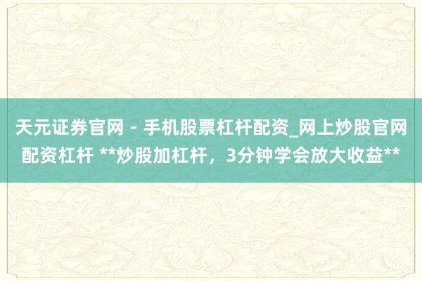 天元证券官网 - 手机股票杠杆配资_网上炒股官网配资杠杆 **炒股加杠杆，3分钟学会放大收益**