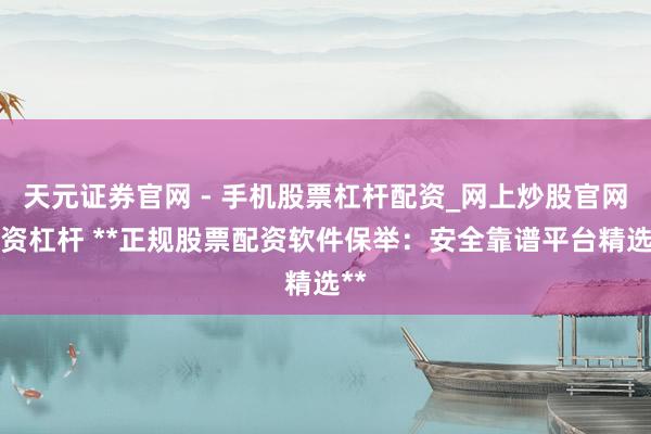 天元证券官网 - 手机股票杠杆配资_网上炒股官网配资杠杆 **正规股票配资软件保举：安全靠谱平台精选**