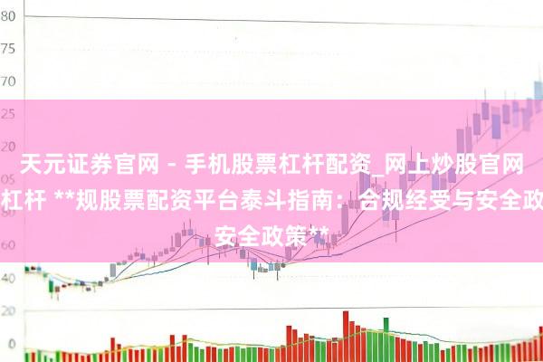 天元证券官网 - 手机股票杠杆配资_网上炒股官网配资杠杆 **规股票配资平台泰斗指南：合规经受与安全政策**