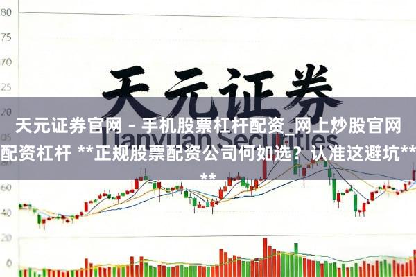 天元证券官网 - 手机股票杠杆配资_网上炒股官网配资杠杆 **正规股票配资公司何如选？认准这避坑**