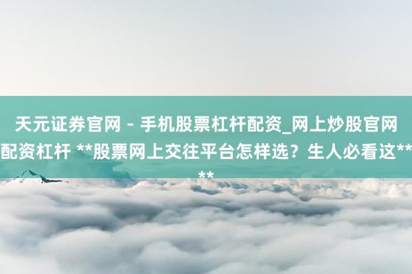 天元证券官网 - 手机股票杠杆配资_网上炒股官网配资杠杆 **股票网上交往平台怎样选？生人必看这**