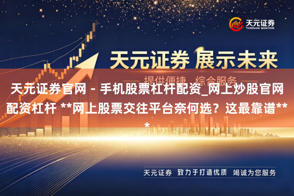 天元证券官网 - 手机股票杠杆配资_网上炒股官网配资杠杆 **网上股票交往平台奈何选？这最靠谱**