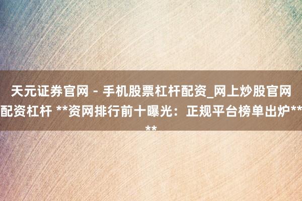 天元证券官网 - 手机股票杠杆配资_网上炒股官网配资杠杆 **资网排行前十曝光：正规平台榜单出炉**