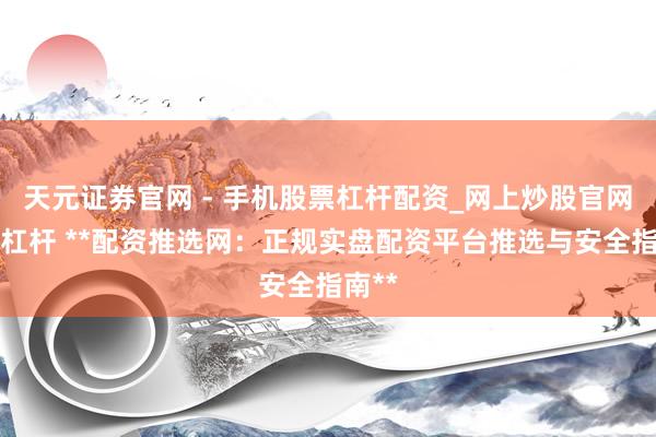 天元证券官网 - 手机股票杠杆配资_网上炒股官网配资杠杆 **配资推选网：正规实盘配资平台推选与安全指南**