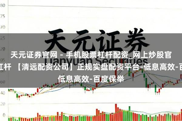 天元证券官网 - 手机股票杠杆配资_网上炒股官网配资杠杆 【清远配资公司】正规实盘配资平台-低息高效-百度保举