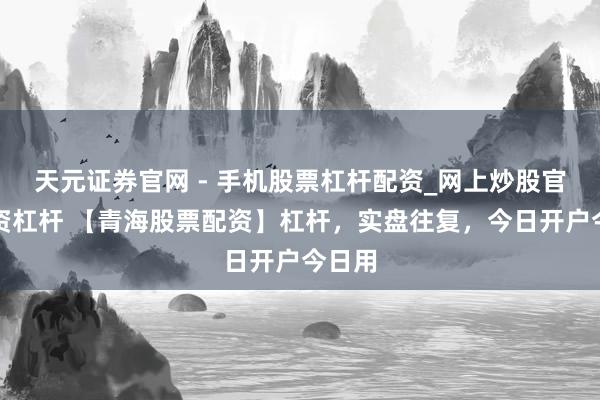 天元证券官网 - 手机股票杠杆配资_网上炒股官网配资杠杆 【青海股票配资】杠杆，实盘往复，今日开户今日用
