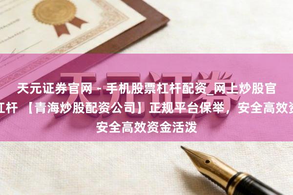 天元证券官网 - 手机股票杠杆配资_网上炒股官网配资杠杆 【青海炒股配资公司】正规平台保举，安全高效资金活泼