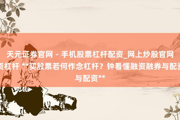 天元证券官网 - 手机股票杠杆配资_网上炒股官网配资杠杆 **买股票若何作念杠杆？钟看懂融资融券与配资**