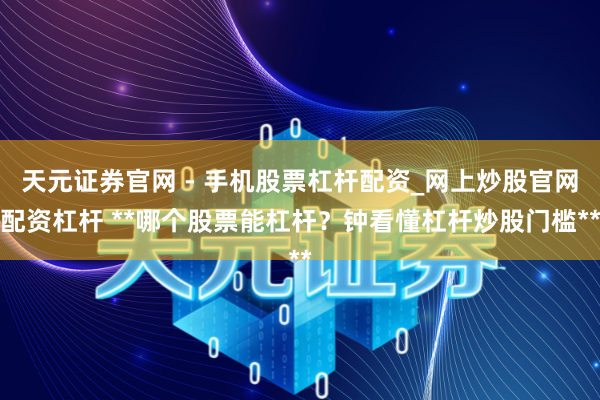 天元证券官网 - 手机股票杠杆配资_网上炒股官网配资杠杆 **哪个股票能杠杆？钟看懂杠杆炒股门槛**