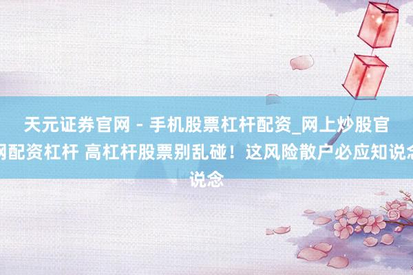 天元证券官网 - 手机股票杠杆配资_网上炒股官网配资杠杆 高杠杆股票别乱碰！这风险散户必应知说念