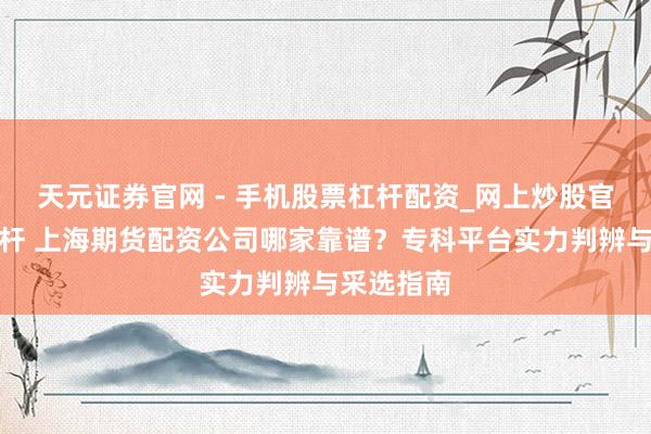 天元证券官网 - 手机股票杠杆配资_网上炒股官网配资杠杆 上海期货配资公司哪家靠谱？专科平台实力判辨与采选指南